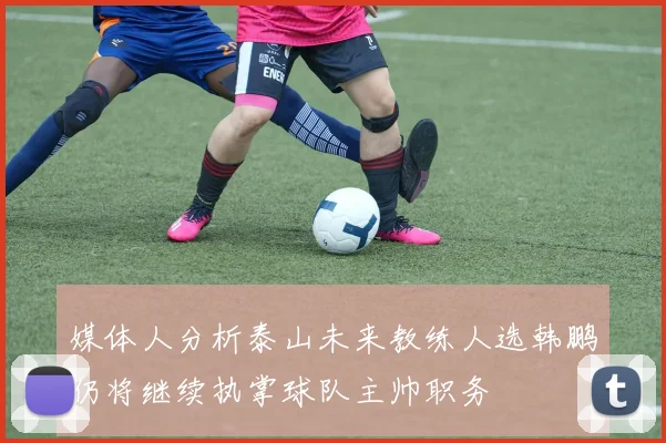 媒体人分析泰山未来教练人选韩鹏仍将继续执掌球队主帅职务
