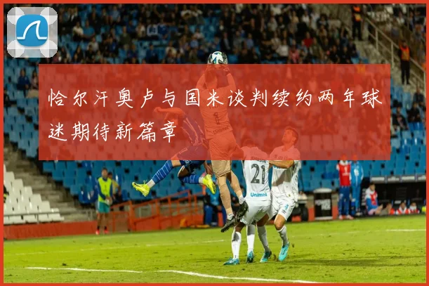 恰尔汗奥卢与国米谈判续约两年球迷期待新篇章