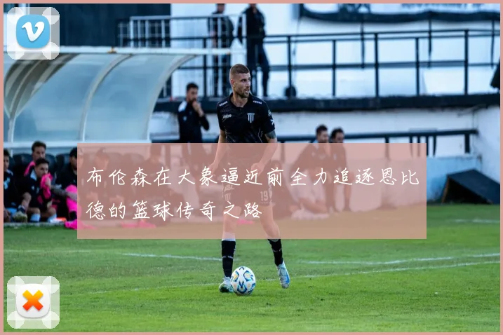 布伦森在大象逼近前全力追逐恩比德的篮球传奇之路