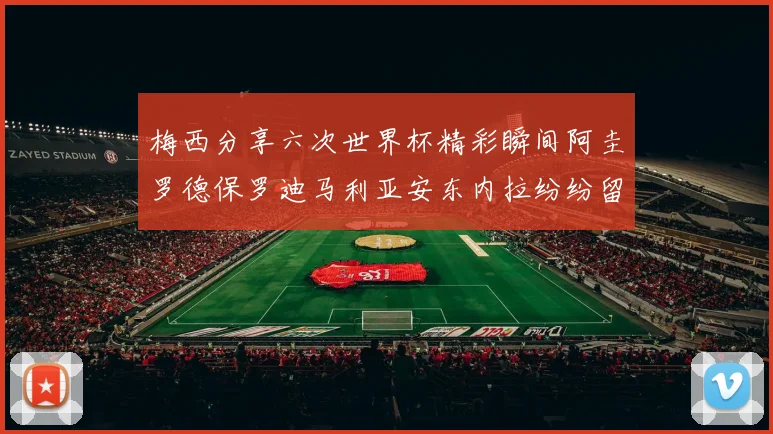 梅西分享六次世界杯精彩瞬间阿圭罗德保罗迪马利亚安东内拉纷纷留言互动