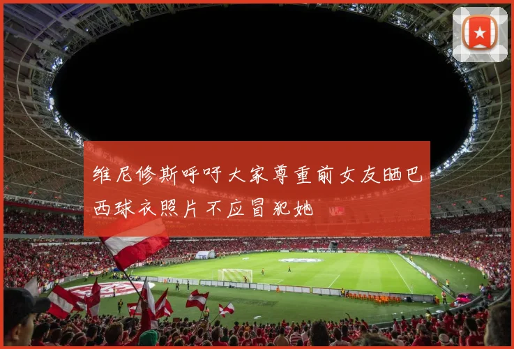维尼修斯呼吁大家尊重前女友晒巴西球衣照片不应冒犯她