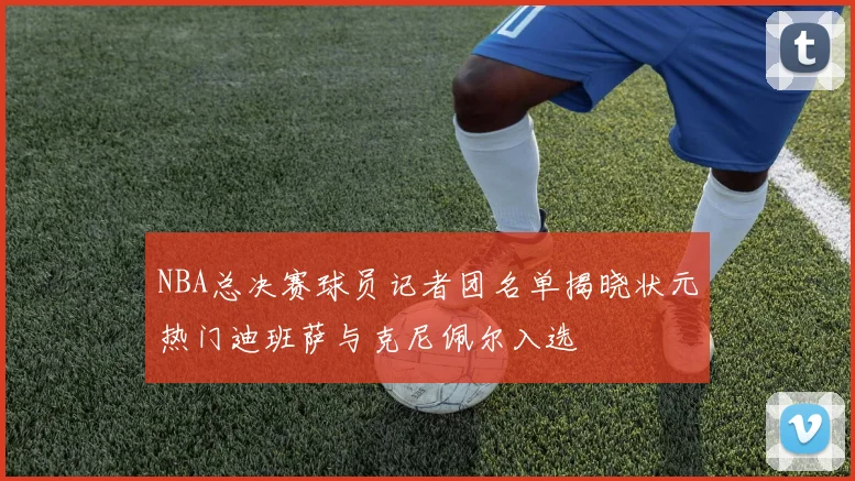 NBA总决赛球员记者团名单揭晓状元热门迪班萨与克尼佩尔入选