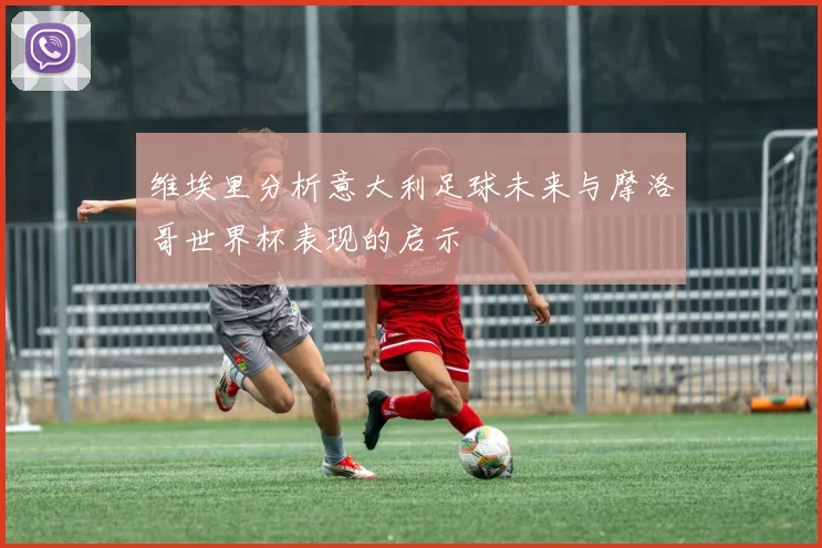 维埃里分析意大利足球未来与摩洛哥世界杯表现的启示