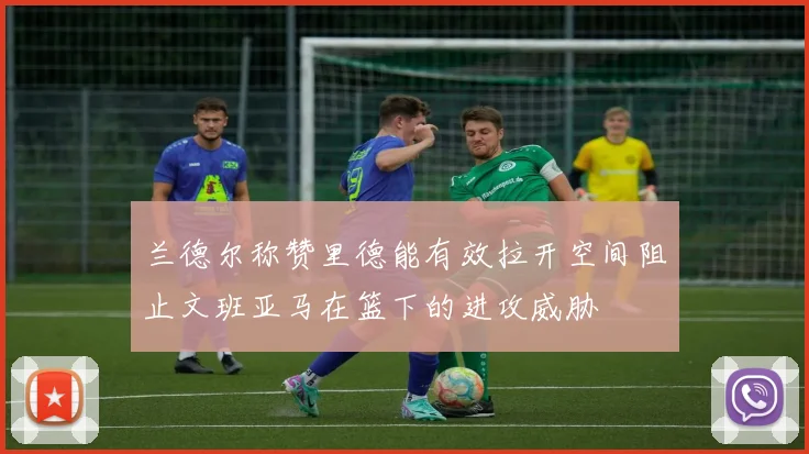 兰德尔称赞里德能有效拉开空间阻止文班亚马在篮下的进攻威胁
