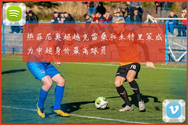 热菲尼奥超越克雷桑和米特里策成为中超身价最高球员