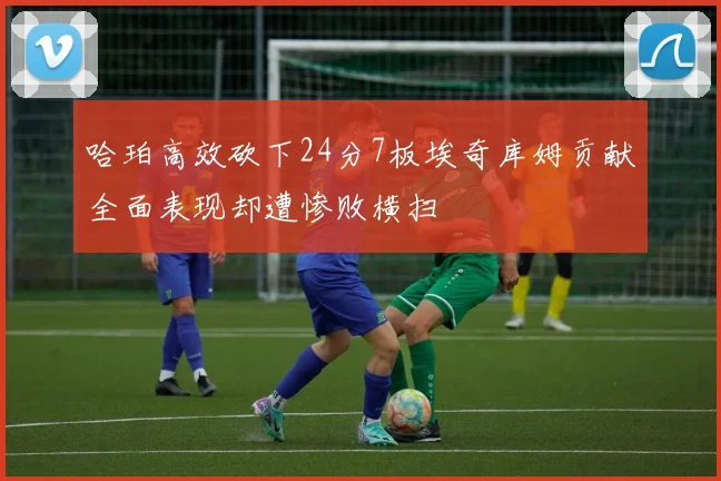 哈珀高效砍下24分7板埃奇库姆贡献全面表现却遭惨败横扫